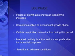  Period of growth also known as logarithmic
increase
 Sometimes called as exponential growth phase
 Cellular respiration is most active during this period
 Metabolic activity is active and is most preferable
for industrial purposes
 Sensitive to adverse conditions
 