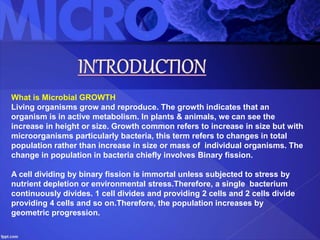 What is Microbial GROWTH
Living organisms grow and reproduce. The growth indicates that an
organism is in active metabolism. In plants & animals, we can see the
increase in height or size. Growth common refers to increase in size but with
microorganisms particularly bacteria, this term refers to changes in total
population rather than increase in size or mass of individual organisms. The
change in population in bacteria chiefly involves Binary fission.
A cell dividing by binary fission is immortal unless subjected to stress by
nutrient depletion or environmental stress.Therefore, a single bacterium
continuously divides. 1 cell divides and providing 2 cells and 2 cells divide
providing 4 cells and so on.Therefore, the population increases by
geometric progression.
 