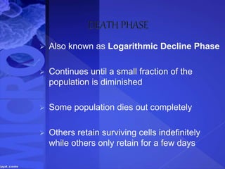  Also known as Logarithmic Decline Phase
 Continues until a small fraction of the
population is diminished
 Some population dies out completely
 Others retain surviving cells indefinitely
while others only retain for a few days
 