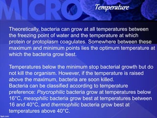 Temperature
Theoretically, bacteria can grow at all temperatures between
the freezing point of water and the temperature at which
protein or protoplasm coagulates. Somewhere between these
maximum and minimum points lies the optimum temperature at
which the bacteria grow best.
Temperatures below the minimum stop bacterial growth but do
not kill the organism. However, if the temperature is raised
above the maximum, bacteria are soon killed.
Bacteria can be classified according to temperature
preference: Psycrophilic bacteria grow at temperatures below
16°C, mesophilic bacteria grow best at temperatures between
16 and 40°C, and thermophilic bacteria grow best at
temperatures above 40°C.
 