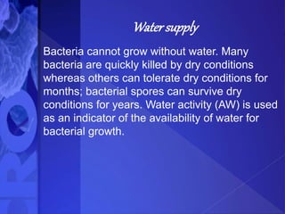 Water supply
Bacteria cannot grow without water. Many
bacteria are quickly killed by dry conditions
whereas others can tolerate dry conditions for
months; bacterial spores can survive dry
conditions for years. Water activity (AW) is used
as an indicator of the availability of water for
bacterial growth.
 