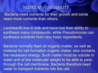 NUTRIENT AVAILABILITY
Bacteria need nutrients for their growth and some
need more nutrients than others.
Lactobacilli live in milk and have lost their ability to
synthesis many compounds, while Pseudomonas can
synthesis nutrients from very basic ingredients.
Bacteria normally feed on organic matter; as well as
material for cell formation organic matter also contains
the necessary energy. Such matter must be soluble in
water and of low molecular weight to be able to pass
through the cell membrane. Bacteria therefore need
water to transport nutrients into the cell.
 