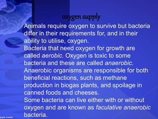 oxygen supply
Animals require oxygen to survive but bacteria
differ in their requirements for, and in their
ability to utilise, oxygen.
Bacteria that need oxygen for growth are
called aerobic. Oxygen is toxic to some
bacteria and these are called anaerobic.
Anaerobic organisms are responsible for both
beneficial reactions, such as methane
production in biogas plants, and spoilage in
canned foods and cheeses.
Some bacteria can live either with or without
oxygen and are known as faculative anaerobic
bacteria.
 
