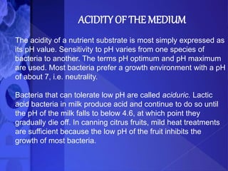 ACIDITY OF THE MEDIUM
The acidity of a nutrient substrate is most simply expressed as
its pH value. Sensitivity to pH varies from one species of
bacteria to another. The terms pH optimum and pH maximum
are used. Most bacteria prefer a growth environment with a pH
of about 7, i.e. neutrality.
Bacteria that can tolerate low pH are called aciduric. Lactic
acid bacteria in milk produce acid and continue to do so until
the pH of the milk falls to below 4.6, at which point they
gradually die off. In canning citrus fruits, mild heat treatments
are sufficient because the low pH of the fruit inhibits the
growth of most bacteria.
 