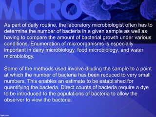 As part of daily routine, the laboratory microbiologist often has to
determine the number of bacteria in a given sample as well as
having to compare the amount of bacterial growth under various
conditions. Enumeration of microorganisms is especially
important in dairy microbiology, food microbiology, and water
microbiology.
Some of the methods used involve diluting the sample to a point
at which the number of bacteria has been reduced to very small
numbers. This enables an estimate to be established for
quantifying the bacteria. Direct counts of bacteria require a dye
to be introduced to the populations of bacteria to allow the
observer to view the bacteria.
 