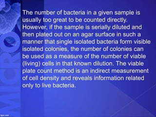 The number of bacteria in a given sample is
usually too great to be counted directly.
However, if the sample is serially diluted and
then plated out on an agar surface in such a
manner that single isolated bacteria form visible
isolated colonies, the number of colonies can
be used as a measure of the number of viable
(living) cells in that known dilution. The viable
plate count method is an indirect measurement
of cell density and reveals information related
only to live bacteria.
 