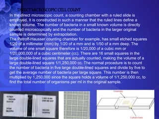 DIRECTMICROSCOPIC CELLCOUNT
In the direct microscopic count, a counting chamber with a ruled slide is
employed. It is constructed in such a manner that the ruled lines define a
known volume. The number of bacteria in a small known volume is directly
counted microscopically and the number of bacteria in the larger original
sample is determined by extrapolation.
The Petroff-Hausser counting chamber for example, has small etched squares
1/20 of a millimeter (mm) by 1/20 of a mm and is 1/50 of a mm deep. The
volume of one small square therefore is 1/20,000 of a cubic mm or
1/20,000,000 of a cubic centimeter (cc). There are 16 small squares in the
large double-lined squares that are actually counted, making the volume of a
large double-lined square 1/1,250,000 cc. The normal procedure is to count
the number of bacteria in five large double-lined squares and divide by five to
get the average number of bacteria per large square. This number is then
multiplied by 1,250,000 since the square holds a volume of 1/1,250,000 cc, to
find the total number of organisms per ml in the original sample.
 
