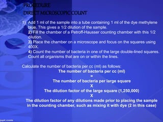 PROCEDURE
DIRECTMICROSCOPICCOUNT
1) Add 1 ml of the sample into a tube containing 1 ml of the dye methylene
blue. This gives a 1/2 dilution of the sample.
2) Fill the chamber of a Petroff-Hausser counting chamber with this 1/2
dilution.
3) Place the chamber on a microscope and focus on the squares using
400X.
4) Count the number of bacteria in one of the large double-lined squares.
Count all organisms that are on or within the lines.
Calculate the number of bacteria per cc (ml) as follows:
The number of bacteria per cc (ml)
=
The number of bacteria per large square
X
The dilution factor of the large square (1,250,000)
X
The dilution factor of any dilutions made prior to placing the sample
in the counting chamber, such as mixing it with dye (2 in this case)
 