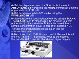 4) Set the display mode on the Spectrophotometer to
ABSORBANCE by pressing the MODE control key until the
appropriate red LED is lit.
5) Set the wavelength to 520 nm by using the
WAVELENGTH dial.
6) Standardize the spectrophotometer by using a BLANK.
The BLANK used to standardize the machine is sterile
nutrient broth: it is called the BLANK because it has a
sample concentration equal to zero (# of bacteria = 0).
7) Place the original bacterial specimen into the
spectrophotometer.
8) Next insert the 1/2 dilution and read it. Repeat this with
the 1/4, 1/8, and 1/16 dilutions. Read to the nearest
thousandth (0.001) on the absorbance digital display.
 