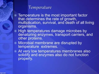  Temperature is the most important factor
that determines the rate of growth,
multiplication, survival, and death of all living
organisms.
 High temperatures damage microbes by
denaturing enzymes, transport carriers, and
other proteins.
 Microbial membrane are disrupted by
temperature extremes.
 At very low temperatures membranes also
solidify and enzymes also do not function
properly.
 