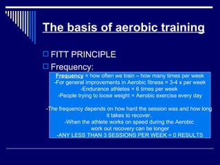 The basis of aerobic training FITT PRINCIPLE Frequency: Frequency  = how often we train – how many times per week -For general improvements in Aerobic fitness = 3-4 x per week -Endurance athletes = 6 times per week  -People trying to loose weight = Aerobic exercise every day -The frequency depends on how hard the session was and how long  it takes to recover.  -When the athlete works on speed during the Aerobic  work out recovery can be longer -ANY LESS THAN 3 SESSIONS PER WEEK = 0 RESULTS 