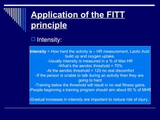 Application of the FITT principle Intensity: Intensity  = How hard the activity is – HR measurement, Lactic Acid  build up and oxygen uptake. -Usually intensity is measured in a % of Max HR -What’s the aerobic threshold = 70% -At the aerobic threshold = 120 no real discomfort -If the person is unable to talk during an activity then they are  going to hard -Training below the threshold will result in no real fitness gains. -People beginning a training program should aim about 60 % of MHR -Gradual increases in intensity are important to reduce risk of injury.  