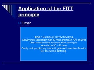Application of the FITT principle Time: Time  = Duration of activity/ how long -Activity must last longer than 20 mins and reach 70% of MHR -Best results will be achieved when training is  extended to 30 – 60 mins -Really unfit people may start with gains with less than 20 mins But this will not last long. 