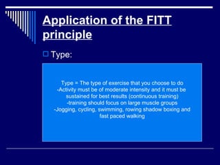 Application of the FITT principle Type: Type = The type of exercise that you choose to do -Activity must be of moderate intensity and it must be  sustained for best results (continuous training) -training should focus on large muscle groups -Jogging, cycling, swimming, rowing shadow boxing and fast paced walking 