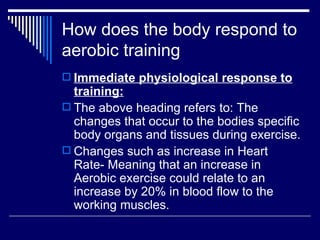 How does the body respond to aerobic training  Immediate physiological response to training: The above heading refers to: The changes that occur to the bodies specific body organs and tissues during exercise. Changes such as increase in Heart Rate- Meaning that an increase in Aerobic exercise could relate to an increase by 20% in blood flow to the working muscles. 