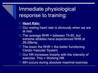 Immediate physiological response to training: Heart Rate: Our resting heart rate is obviously when we are at rest.  The average RHR = between 75-80, but extreme athletes have experienced RHR at 26-28bmp. The lower the RHR = the better functioning Cardio Vascular System. Our HR increases linearly with the intensity of exercise. This = Working HR MH occurs during absolute maximal exercise. 
