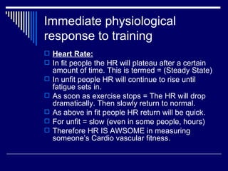 Heart Rate: In fit people the HR will plateau after a certain amount of time. This is termed = (Steady State) In unfit people HR will continue to rise until fatigue sets in. As soon as exercise stops = The HR will drop dramatically. Then slowly return to normal. As above in fit people HR return will be quick. For unfit = slow (even in some people, hours) Therefore HR IS AWSOME in measuring someone’s Cardio vascular fitness. Immediate physiological response to training 