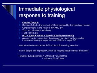 Immediate physiological response to training Cardiac Output: Cardiac Output = the amount of blood pumped by the heart per minute. Cardiac output is the result of HR AND SV.  You can calculate it as follows: - CO = HR X SV (CO = 60HR X 100SV = 6000 or 6 litres per minute.) As exercise increases then the demand for blood by the muscles increases meaning a larger amount of blood = larger CO Muscles can demand about 84% of blood flow during exercise.  In unfit people and fit people CO will be roughly about 5 litres ( the same) However during exercise = untrained = 25-30 litres = trained = 35 -40 litres  