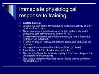 Immediate physiological response to training Lactate Levels: Lactate is a salt that is formed during anaerobic activity as a by product of lactic acid. There is always a small amount of lactate in the body and it constantly gets resynthesised by the ?????? As exercise increases every lactate molecule that is formed a hydrogen ion is formed.  It is this hydrogen molecule that forms lactic acid and clogs the muscles. Hydrogen ions increase the acidity of blood (ph level) A neutral ph = 7.0 in blood and at rest = 7.4 The acidity of muscles increase rapidly if exercise is beyond the LIP (lactate inflection point) The lactate molecule does not cause fatigue unless you have reached the LIP! 