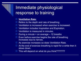Immediate physiological response to training Ventilation Rate: Refers to the depth and rate of breathing. Ventilation is increased when exercise is increased. Ventilation includes Inspiration and Expiration. Ventilation is measured in minutes. During a minute = on average – 12 breaths Even before exercise begins the rate of breathing increases due to nerves. As exercise increases so does Ventilation Rate. At the end of exercise breathing is rapid for a while then it slows down. This will depend on what do you think??????? 