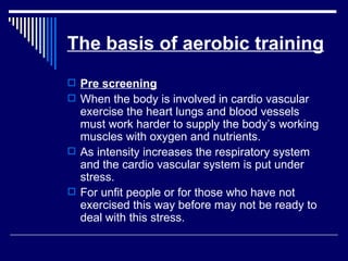 The basis of aerobic training Pre screening When the body is involved in cardio vascular exercise the heart lungs and blood vessels must work harder to supply the body’s working muscles with oxygen and nutrients. As intensity increases the respiratory system and the cardio vascular system is put under stress.  For unfit people or for those who have not exercised this way before may not be ready to deal with this stress. 