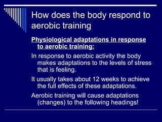 How does the body respond to aerobic training Physiological adaptations in response to aerobic training: In response to aerobic activity the body makes adaptations to the levels of stress that is feeling.  It usually takes about 12 weeks to achieve the full effects of these adaptations.  Aerobic training will cause adaptations (changes) to the following headings! 