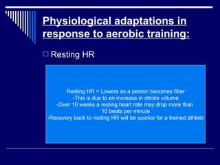Physiological adaptations in response to aerobic training: Resting HR Resting HR = Lowers as a person becomes fitter -This is due to an increase in stroke volume -Over 10 weeks a resting heart rate may drop more than  10 beats per minute -Recovery back to resting HR will be quicker for a trained athlete 