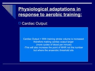 Physiological adaptations in response to aerobic training: Cardiac Output: Cardiac Output = With training stroke volume is increased  therefore making cardiac output larger  (more cycles of blood per minute) -This will also increase the point of MHR not the number  but where the anaerobic threshold sits  