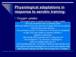 Physiological adaptations in response to aerobic training: Oxygen uptake: The biggest gains in aerobic training = oxygen uptake -this can be termed VO2 or aerobic power -VO2 max refers to the max amount of oxygen that can be used by  mitochondria under exercise. -You can test it on the 12 minute run or in the lab on a treadmill -A high VO2 max means an extreme athlete in  regards to endurance -The results will be worked out on ml/kg and min -The average for 17yr old boys = 45ml/kg/min Girls are slightly lower why??? -VO2 DECREASES BY 1% EVERY YEAR AFTER 25YRS OLD The highest recorded 94ml/kg/min for a world class athlete male With Aerobic training VO2 MAX will increase over 12 weeks 