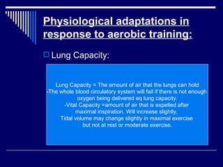 Physiological adaptations in response to aerobic training: Lung Capacity: Lung Capacity = The amount of air that the lungs can hold -The whole blood circulatory system will fail if there is not enough  oxygen being delivered eq lung capacity. -Vital Capacity =amount of air that is expelled after  maximal inspiration. Will increase slightly.  Tidal volume may change slightly in maximal exercise  but not at rest or moderate exercise. 