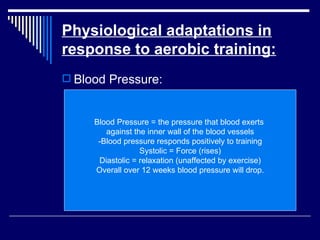 Physiological adaptations in response to aerobic training: Blood Pressure: Blood Pressure = the pressure that blood exerts  against the inner wall of the blood vessels -Blood pressure responds positively to training Systolic = Force (rises) Diastolic = relaxation (unaffected by exercise) Overall over 12 weeks blood pressure will drop. 