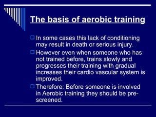 The basis of aerobic training In some cases this lack of conditioning may result in death or serious injury. However even when someone who has not trained before, trains slowly and progresses their training with gradual increases their cardio vascular system is improved. Therefore: Before someone is involved in Aerobic training they should be pre-screened.  