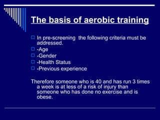 The basis of aerobic training In pre-screening  the following criteria must be addressed.  -Age -Gender -Health Status -Previous experience Therefore someone who is 40 and has run 3 times a week is at less of a risk of injury than someone who has done no exercise and is obese.  