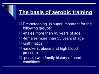 The basis of aerobic training Pre-screening  is super important for the following groups: -males more than 45 years of age -females more than 55 years of age -asthmatics -smokers, obese and high blood pressure -people with family history of heart conditions 