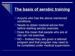 The basis of aerobic training Anyone who has the above mentioned conditions: Needs to obtain medical advice first before starting aerobic exercise. Does this mean that people who are at risk can not exercise. NO – Instead they are given a tailored program and that program may need to be completed under medical supervision. 