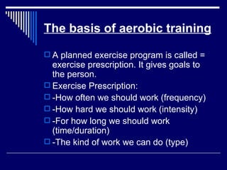 The basis of aerobic training A planned exercise program is called = exercise prescription. It gives goals to the person. Exercise Prescription: -How often we should work (frequency) -How hard we should work (intensity) -For how long we should work (time/duration) -The kind of work we can do (type) 