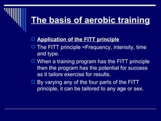 The basis of aerobic training Application of the FITT principle The FITT principle =Frequency, intensity, time and type. When a training program has the FITT principle then the program has the potential for success as it tailors exercise for results. By varying any of the four parts of the FITT principle, it can be tailored to any age or sex. 