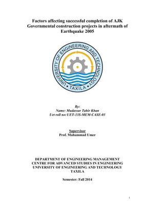 I
Factors affecting successful completion of AJK
Governmental construction projects in aftermath of
Earthquake 2005
By:
Name: Mudassar Tahir Khan
Uet roll no:UET-13S-MEM-CASE-03
Supervisor
Prof. Muhammad Umer
DEPARTMENT OF ENGINEERING MANAGEMENT
CENTRE FOR ADVANCED STUDIES IN ENGINEERING
UNIVERSITY OF ENGINEERING AND TECHNOLOGY
TAXILA
Semester: Fall 2014
 