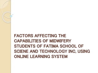 FACTORS AFFECTING THE
CAPABILITIES OF MIDWIFERY
STUDENTS OF FATIMA SCHOOL OF
SCIENE AND TECHNOLOGY INC, USING
ONLINE LEARNING SYSTEM
 