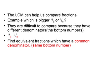 The LCM can help us compare fractions. Example which is bigger  1 / 6  or  3 / 8  ? They are difficult to compare because they have different denominators(the bottom numbers) 1 / 6   3 / 8 Find equivalent fractions which have a  common denominator. (same bottom number) 