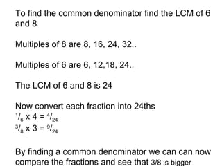 To find the common denominator find the LCM of 6 and 8 Multiples of 8 are 8, 16, 24, 32.. Multiples of 6 are 6, 12,18, 24.. The LCM of 6 and 8 is 24 Now convert each fraction into 24ths 1 / 6  x 4 =  4 / 24 3 / 8  x 3 =  9 / 24 By finding a common denominator we can can now compare the fractions and see that  3/8 is bigger 