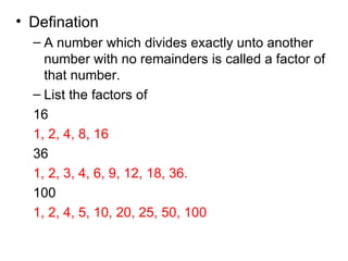 Defination A number which divides exactly unto another number with no remainders is called a factor of that number. List the factors of 16 1, 2, 4, 8, 16 36 1, 2, 3, 4, 6, 9, 12, 18, 36. 100 1, 2, 4, 5, 10, 20, 25, 50, 100 