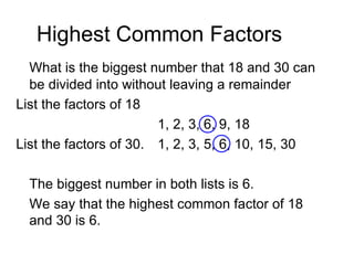 Highest Common Factors What is the biggest number that 18 and 30 can be divided into without leaving a remainder List the factors of 18 1, 2, 3, 6, 9, 18 List the factors of 30. 1, 2, 3, 5, 6, 10, 15, 30 The biggest number in both lists is 6. We say that the highest common factor of 18 and 30 is 6. 