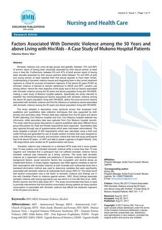 Volume 2 • Issue 1 | Page 1 of 17
Nursing and Health Care
Research Article
Factors Associated With Domestic Violence among the 50 Years and
above Living with Hiv/Aids - A Case Study of Mukono Hospital Patients
Ndazima Donny Silus*
Abstract
Domestic violence cuts cross all age groups and globally, between 10% and 69%
of women report of having been physically assaulted by their sexual partner at least
once in their life. Furthermore, between 6% and 47% of adult women report of having
been sexually assaulted by their sexual partners while between 7% and 48% of girls
and young women at least reported their first sexual episode to have been forced.
Understanding of domestic violence issues and integrating them in the current treatment
regimens is critical for success of treatment regimens of the above 50 years PLWH as
domestic violence is blamed to hamper adherence to ARVS and ART, condom use
among others. Hence the main objective of the study was to find out factors associated
with domestic violence among the 50 years and above population living with HIV/AIDS,
making a case study of Mukono hospital patients. Specifically the study intended to
establish the individual/background factors associated with domestic violence among
the above 50 years population living with HIV/AIDS, define the socio-economic factors
associated with domestic violence and find the influence of substance abuse associated
with domestic violence among the 50 years and above population living with HIV/AIDS.
The study adopted a descriptive cross sectional survey that employed both
qualitative and quantitative data collection techniques that was supported by both
primary and secondary data. Primary data was collected from the 50 years and above
PLWH attending CoU Mukono hospital and from CoU Mukono hospital selected key
informants, while secondary data was captured from CoU Mukono hospital records.
The study used focus group discussions to capture qualitative data were different focus
group discussions for male and female respondents were organized. Quantitative data
was captured through use of questionnaires which were interviewer administered. The
study targeted a sample of 263 respondents which was calculated using a Kish and
Leslie formula and generated by use of simple random numbers that were assigned to
study units following the inclusion and exclusion criteria that held that study participants
had to be above 50 years, on ART and able to speak Luganda or English fluently. Only
196 respondents were studied as 67 questionnaires had errors.
Domestic violence was measured on a standard HITS scale and a score greater
than 10 was positive and indicated domestic violence while a score less than 10 was
negative and indicated that a participant had not suffered domestic violence hence
domestic violence was measured as a binary outcome. The study held domestic
violence as a dependent variable and predictors of domestic violence like individual/
background factors, social economic factors like occupation and alcohol abuse as
independent factors. A binary logistic regression was fitted against variables to test for
their associations with domestic violence at both bivariate and multivariate level that a
backward elimination method was used to determine variables that were significantly
associated with domestic violence at multivariate level using a 95% CI. The study found
that alcohol consumption was a risk factor to domestic violence and findings are in
line with Canadian Panel on violence against women, 1993. Study findings associate
domestic violence with having arguments over sex which is in line with Rani et al., 2004;
World’s women and Girl’s data sheet 2011. The study recommended that there is need
to promote interventions that limit alcohol consumption among patients as heavy alcohol
consumption is associated with domestic violence that affects the treatment regimens
of the 50 years and above.
Affiliation:
Program Manager, Andre Food Consult, Moroto,
Uganda
*Corresponding author:
Donny SN,
Program Manager, Andre Food Consult, Moroto,
Uganda, Tel: +2560775562020
E-mail: donnyndazima@yahoo.com
Citation: Donny SN (2017) Factors Associated
With Domestic Violence among the 50 Years
and above Living with Hiv/Aids - A Case Study of
Mukono Hospital Patients. NHC 101: 1-17
Received: Aug 03, 2017
Accepted: Aug 08, 2017
Published: Aug 31, 2017
Copyright: © 2017 Donny SN. This is an
open-access article distributed under the terms
of the Creative Commons Attribution License,
which permits unrestricted use, distribution,
and reproduction in any medium, provided the
original author and source are credited.
Keywords:HIV/AIDS, Domestic Violence, Alcohol.
Abbrevations: ART - Antiretroviral Therapy; ARVS - Antiretroviral; CoU -
Church of Uganda; HITS - Hurt, Insult, Threaten and Scream; HIV/AIDS - Human
Immune Virus / Acquired Immune Deficiency Syndrome; IPV - Intimate Partner
Violence; ORS -Odds Ratios; PEP - Post Exposure Prophylaxis; PLWH - People
living with HIV/AIDS; UBOS - Uganda Bureau of Statistics; UDHS - Uganda Health
 