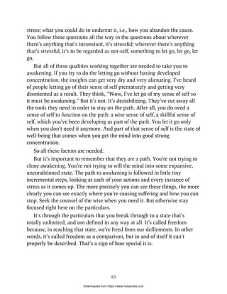 stress; what you could do to undercut it, i.e., how you abandon the cause.
You follow these questions all the way to the questions about wherever
there’s anything that’s inconstant, it’s stressful; wherever there’s anything
that’s stressful, it’s to be regarded as not-self, something to let go, let go, let
go.
But all of these qualities working together are needed to take you to
awakening. If you try to do the letting go without having developed
concentration, the insights can get very dry and very alienating. I’ve heard
of people letting go of their sense of self prematurely and getting very
disoriented as a result. They think, “Wow, I’ve let go of my sense of self so
it must be awakening.” But it’s not. It’s destabilizing. They’ve cut away all
the tools they need in order to stay on the path. After all, you do need a
sense of self to function on the path: a wise sense of self, a skillful sense of
self, which you’ve been developing as part of the path. You let it go only
when you don’t need it anymore. And part of that sense of self is the state of
well-being that comes when you get the mind into good strong
concentration.
So all these factors are needed.
But it’s important to remember that they are a path. You’re not trying to
clone awakening. You’re not trying to will the mind into some expansive,
unconditioned state. The path to awakening is followed in little tiny
incremental steps, looking at each of your actions and every instance of
stress as it comes up. The more precisely you can see these things, the more
clearly you can see exactly where you’re causing suffering and how you can
stop. Seek the counsel of the wise when you need it. But otherwise stay
focused right here on the particulars.
It’s through the particulars that you break through to a state that’s
totally unlimited, and not defined in any way at all. It’s called freedom
because, in reaching that state, we’re freed from our defilements. In other
words, it’s called freedom as a comparison, but in and of itself it can’t
properly be described. That’s a sign of how special it is.
10
Downloaded from https://www.holybooks.com
 
