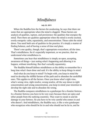 Mindfulness
July 23, 2011
When the Buddha lists the factors for awakening, he says that there are
some that are appropriate when the mind is sluggish. Those factors are
analysis of qualities, rapture, and persistence: the qualities that energize the
mind. Then there are qualities appropriate when the mind is overly excited,
overly energetic: calm, equanimity, and concentration. Those calm the mind
down. You need both sets of qualities in the practice. It’s simply a matter of
finding balance, and of having a sense of time and place.
There’s one quality, though, that’s appropriate everywhere, all the time.
That’s mindfulness. So it’s especially important, as we practice, that we
understand what mindfulness is.
Sometimes you hear that mindfulness is simply an open, accepting,
awareness of things—just noting what’s happening and allowing it to
happen, without interfering. But that’s actually equanimity.
The Buddha himself defines mindfulness as the ability to remember for a
long time what’s been done and said. It’s the ability to keep things in mind.
And what do you keep in mind? To begin with, you keep in mind the
need to develop the skillful factors of the path and to abandon the unskillful
ones. This applies to all the factors. Once you know what’s right view,
what’s wrong view, right resolve, wrong resolve, all the way down to right
concentration and wrong concentration, you keep in mind your intention to
develop the right side and to abandon the wrong.
The Buddha compares mindfulness to a gatekeeper for a frontier fortress.
In a frontier fortress you have to be very wary because there are spies and
other people from the outlying countries. They want to sneak in and do
damage to your fortress. So you have to be very careful who comes in and
who doesn’t. And mindfulness, the Buddha says, is like a wise gatekeeper
who recognizes who should be let in and who should not be let in, and he
11
Downloaded from https://www.holybooks.com
 