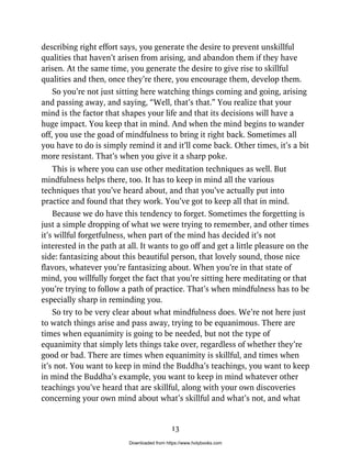 describing right effort says, you generate the desire to prevent unskillful
qualities that haven’t arisen from arising, and abandon them if they have
arisen. At the same time, you generate the desire to give rise to skillful
qualities and then, once they’re there, you encourage them, develop them.
So you’re not just sitting here watching things coming and going, arising
and passing away, and saying, “Well, that’s that.” You realize that your
mind is the factor that shapes your life and that its decisions will have a
huge impact. You keep that in mind. And when the mind begins to wander
off, you use the goad of mindfulness to bring it right back. Sometimes all
you have to do is simply remind it and it’ll come back. Other times, it’s a bit
more resistant. That’s when you give it a sharp poke.
This is where you can use other meditation techniques as well. But
mindfulness helps there, too. It has to keep in mind all the various
techniques that you’ve heard about, and that you’ve actually put into
practice and found that they work. You’ve got to keep all that in mind.
Because we do have this tendency to forget. Sometimes the forgetting is
just a simple dropping of what we were trying to remember, and other times
it’s willful forgetfulness, when part of the mind has decided it’s not
interested in the path at all. It wants to go off and get a little pleasure on the
side: fantasizing about this beautiful person, that lovely sound, those nice
flavors, whatever you’re fantasizing about. When you’re in that state of
mind, you willfully forget the fact that you’re sitting here meditating or that
you’re trying to follow a path of practice. That’s when mindfulness has to be
especially sharp in reminding you.
So try to be very clear about what mindfulness does. We’re not here just
to watch things arise and pass away, trying to be equanimous. There are
times when equanimity is going to be needed, but not the type of
equanimity that simply lets things take over, regardless of whether they’re
good or bad. There are times when equanimity is skillful, and times when
it’s not. You want to keep in mind the Buddha’s teachings, you want to keep
in mind the Buddha’s example, you want to keep in mind whatever other
teachings you’ve heard that are skillful, along with your own discoveries
concerning your own mind about what’s skillful and what’s not, and what
13
Downloaded from https://www.holybooks.com
 