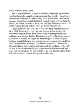 works and what doesn’t work.
This is why mindfulness is useful at all times, everywhere, regardless of
whether the mind is sluggish or over-energized. You can’t let yourself forget
these things. Otherwise, it’s like having a water buffalo when you have no
goad, no control over the buffalo at all. If you’re trying to plow the field, the
buffalo will just go anywhere it wants, and then stop whenever it wants. The
field never gets plowed, and you never get done with your work.
So remember that little voice inside that remembers: that remembers to
be heedful, that remembers to be on top of things, and remembers the
importance of your actions. Your actions really do shape your life; they
really do shape your meditation. The decisions you’re making from moment
to moment to moment are important. Keep that point in mind and you’ll
find that it really helps you keep on track, and keeps you at work. And if the
work seems tiresome, remember that it’s not all just work. You can have
elements of calm, concentration, and rapture, all the good parts of the path
as well, as the carrot to nourish you. But the mindfulness is the stick. You
need both the carrot and the stick in order to get your field plowed so that it
will provide the food you need for your true well-being.
14
Downloaded from https://www.holybooks.com
 