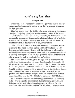 Analysis of Qualities
January 11, 2019
We all come to the practice with doubts and questions. But we don’t get
past our doubts by not asking questions. We do it by learning how to ask
the right questions.
There’s a passage where the Buddha talks about how to overcome doubt.
He says it’s by paying appropriate attention to the qualities of the mind to
see whether they’re skillful or unskillful, dark or bright. And that’s the same
approach he recommends for developing what’s called analysis of qualities
as a factor for awakening. You bring appropriate attention to qualities of
mind to see whether they’re skillful or not, dark or bright.
Now, analysis of qualities is the discernment factor in those factors for
awakening. This means that you replace doubt not with belief but with
discernment. In both cases—dealing with the doubt and developing the
discernment—appropriate attention is how you do it. Appropriate attention
is basically learning how to ask the right questions, focused on the issue of
what you’re doing and the results of what you’re doing.
The Buddha himself said he got on the right path by noticing that he
could divide his thoughts into two sorts: those imbued with sensuality, ill
will, or cruelty on the one hand, and those imbued with renunciation, non-
ill will—i.e., goodwill—and harmlessness on the other. And he divided the
thoughts into those categories not in terms of what he liked or didn’t like, or
what he found entertaining or instructive or interesting. Instead, the
question was: Where do these thoughts lead? The unskillful side led to all
kinds of unskillful behavior. The skillful side led to more skillful behavior.
So he decided to keep his unskillful thoughts in check in the same way
that a cowherd keeps his cows in check during the rainy season. In Asia,
during the rainy season when the rice is growing, you have to be very
careful that your cows don’t wander into the rice fields. Otherwise, they’ll
15
Downloaded from https://www.holybooks.com
 
