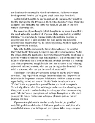 eat the rice and cause trouble with the rice farmers. So if you see them
heading toward the rice, you’ve got to check them, beat them back.
As for skillful thoughts, he saw no problem. In that case, they would be
like the cows during the dry season. The rice has been harvested. There’s no
danger of their eating the rice in the rice fields, so you can let the cows
wander where they like.
But even then, if you thought skillful thoughts for 24 hours, it would tire
the mind. When the mind is tired, it’s more likely to go back to unskillful
thinking. This was when he realized that he should bring his mind to
concentration to get it calm and still. But even getting the mind into
concentration requires that you do some questioning. And here again, you
apply appropriate attention.
When the Buddha discusses the factors for awakening, he says that
they’re fulfilled by following the sixteen steps of breath meditation. And in
the sixteen steps, the questions of discernment concerning the mind have to
do with: What is the state of your mind right now? Is it in balance or out of
balance? If you find that it’s out of balance, in which direction is it leaning?
And what do you do to bring it back in line? For instance, if you’re feeling
depressed, irritated, or down, what can you do to gladden the mind? If the
mind is scattered, what can you do to make it more solid?
The sixteen steps also give you some advice on how to answer those
questions. They require first, though, that you understand the process of
fabrication in the present moment. Fabrication, sankhara, comes in three
types: bodily, verbal, and mental. “Bodily” is the in-and-out breath.
“Verbal” is the way you talk to yourself before you break into speech.
Technically, this is called directed thought and evaluation: directing your
thoughts to an object and evaluating it—asking questions or commenting
on it. “Mental” covers perceptions and feelings. Perceptions are the labels
you apply to things. Feelings are feelings of pleasure, pain, or neither
pleasure nor pain.
If you want to gladden the mind or steady the mind, to get rid of
unskillful qualities and develop skillful ones, you have to work first with
mental fabrications: your feelings and perceptions. What images do you
16
Downloaded from https://www.holybooks.com
 